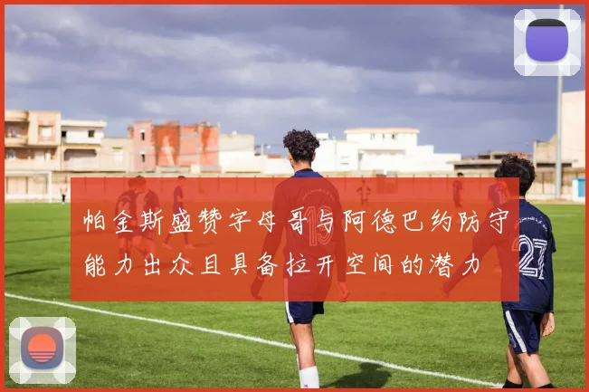 帕金斯盛赞字母哥与阿德巴约防守能力出众且具备拉开空间的潜力