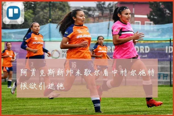 阿贾克斯新帅米歇尔看中特尔施特根欲引进他