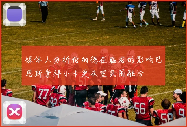 媒体人分析伦纳德在猛龙的影响巴恩斯崇拜小卡更衣室氛围融洽