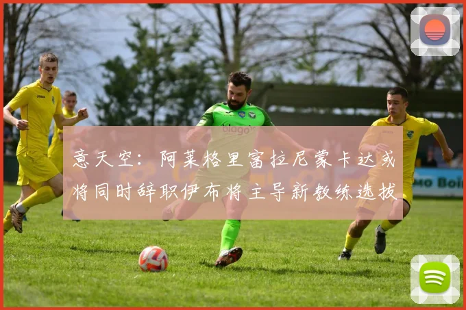 意天空：阿莱格里富拉尼蒙卡达或将同时辞职伊布将主导新教练选拔工作