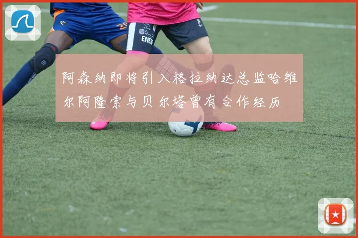 阿森纳即将引入格拉纳达总监哈维尔阿隆索与贝尔塔曾有合作经历