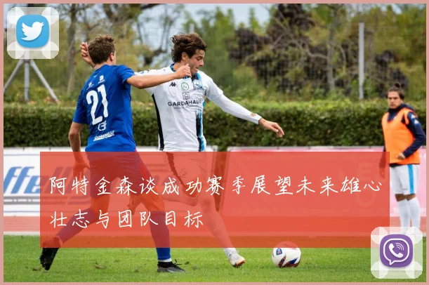 阿特金森谈成功赛季展望未来雄心壮志与团队目标