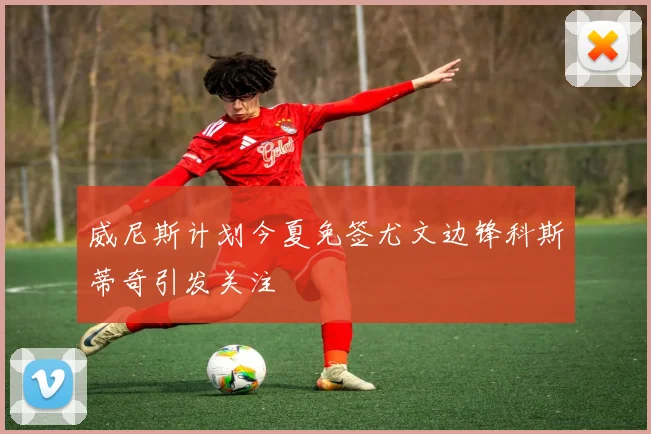 威尼斯计划今夏免签尤文边锋科斯蒂奇引发关注