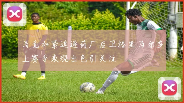 马竞加紧追逐药厂后卫格里马尔多上赛季表现出色引关注