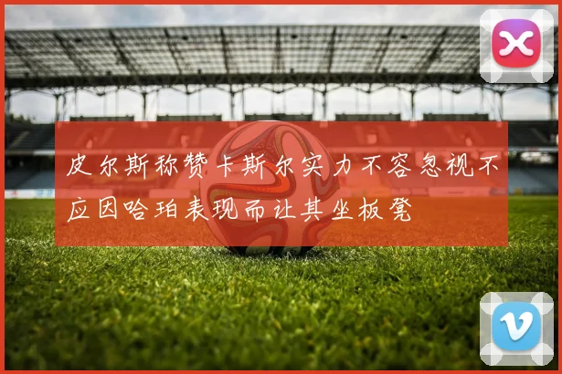 皮尔斯称赞卡斯尔实力不容忽视不应因哈珀表现而让其坐板凳