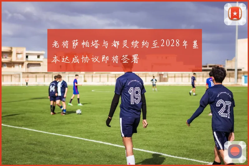 老将萨帕塔与都灵续约至2028年基本达成协议即将签署