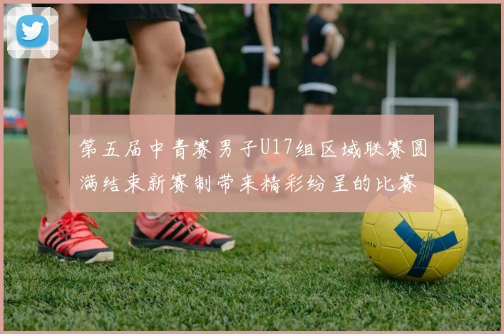 第五届中青赛男子U17组区域联赛圆满结束新赛制带来精彩纷呈的比赛体验