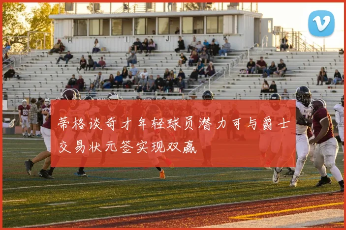 蒂格谈奇才年轻球员潜力可与爵士交易状元签实现双赢