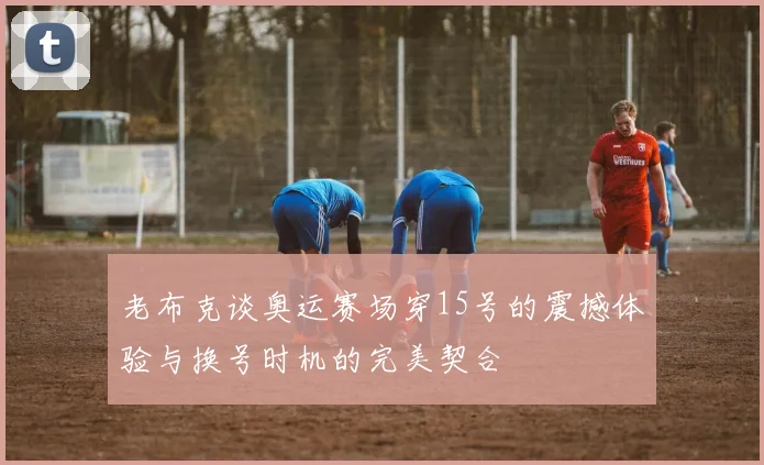 老布克谈奥运赛场穿15号的震撼体验与换号时机的完美契合