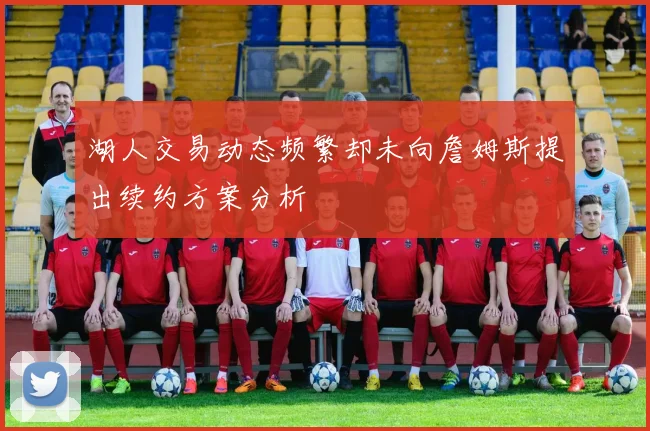 湖人交易动态频繁却未向詹姆斯提出续约方案分析